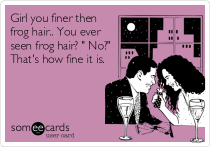 Girl you finer then
frog hair.. You ever
seen frog hair? " No?"
That's how fine it is.