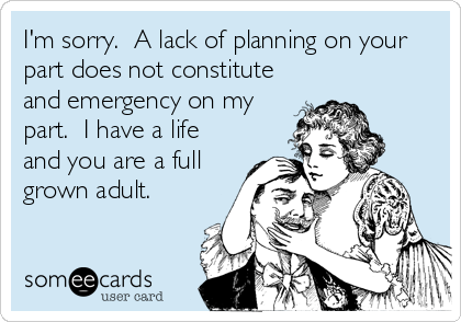 I'm sorry.  A lack of planning on your
part does not constitute
and emergency on my
part.  I have a life
and you are a full
grown adult.