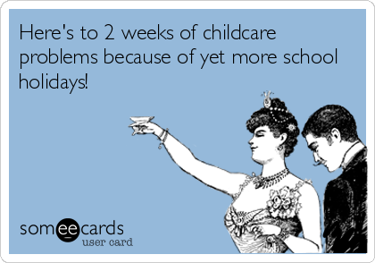 Here's to 2 weeks of childcare
problems because of yet more school
holidays!