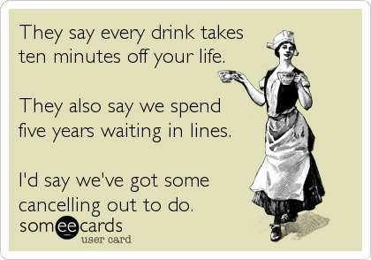 They say every drink takes 
ten minutes off your life.

They also say we spend 
five years waiting in lines.

I'd say we've got some%