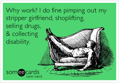 Why work? I do fine pimping out my
stripper girlfriend, shoplifting,
selling drugs, 
& collecting
disability.