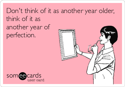Don't think of it as another year older,
think of it as
another year of
perfection.