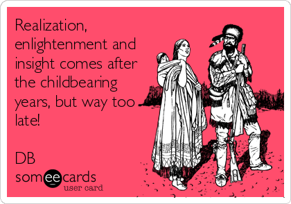 Realization,
enlightenment and
insight comes after
the childbearing
years, but way too
late!

DB