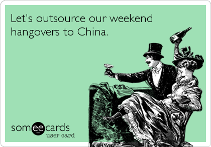 Let's outsource our weekend
hangovers to China.