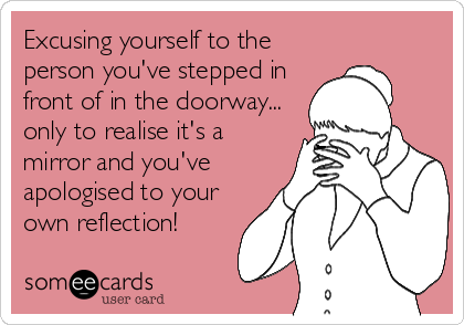 Excusing yourself to the
person you've stepped in
front of in the doorway...
only to realise it's a
mirror and you've
apologised to your
own reflection!