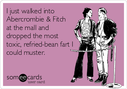 I just walked into 
Abercrombie & Fitch
at the mall and
dropped the most 
toxic, refried-bean fart I
could muster.