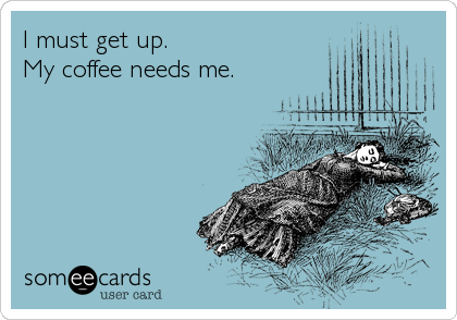 I must get up.
My coffee needs me.