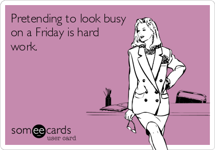 Pretending to look busy
on a Friday is hard
work.