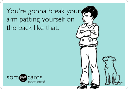 You're gonna break your
arm patting yourself on
the back like that.