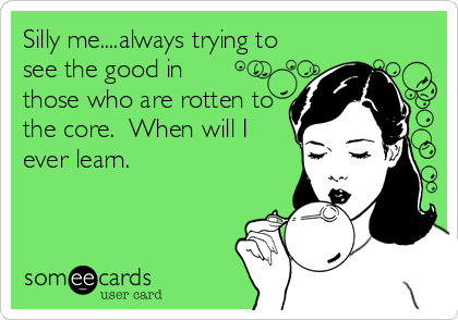Silly me....always trying to
see the good in
those who are rotten to
the core.  When will I
ever learn.