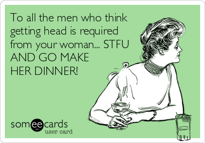 To all the men who think
getting head is required
from your woman... STFU
AND GO MAKE
HER DINNER!