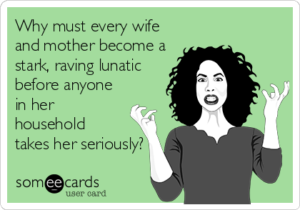 Why must every wife
and mother become a
stark, raving lunatic
before anyone
in her
household
takes her seriously?