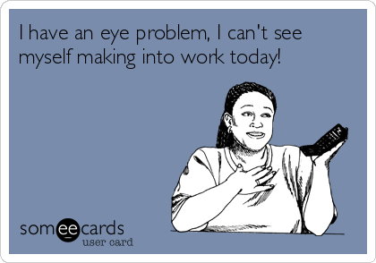 I have an eye problem, I can't see
myself making into work today!