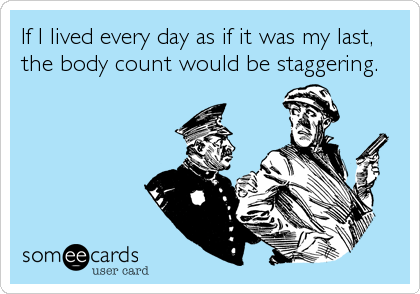 If I lived every day as if it was my last,
the body count would be staggering.