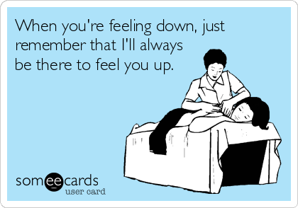 When you're feeling down, just
remember that I'll always
be there to feel you up.