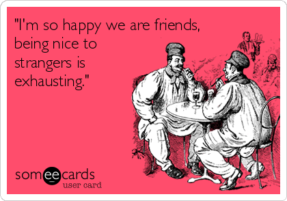 "I'm so happy we are friends,
being nice to
strangers is
exhausting."