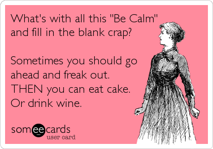 What's with all this "Be Calm"
and fill in the blank crap?

Sometimes you should go
ahead and freak out.
THEN you can eat cake.
Or%
