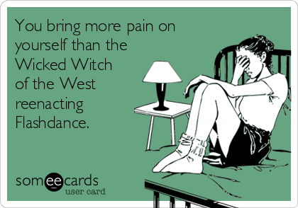 You bring more pain on
yourself than the
Wicked Witch
of the West
reenacting
Flashdance.