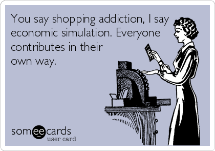 You say shopping addiction, I say
economic simulation. Everyone
contributes in their
own way.