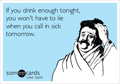 If you drink enough tonight,
you won't have to lie
when you call in sick
tomorrow.