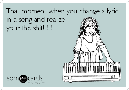 That moment when you change a lyric
in a song and realize
your the shit!!!!!!!