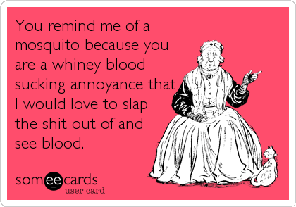 You remind me of a
mosquito because you
are a whiney blood
sucking annoyance that
I would love to slap
the shit out of and
see blood.