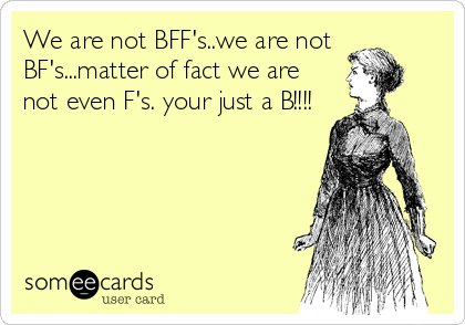 We are not BFF's..we are not
BF's...matter of fact we are
not even F's. your just a B!!!!