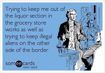 Trying to keep me out of
the liquor section in
the grocery store
works as well as
trying to keep illegal
aliens on the other
side of the border