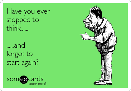 Have you everstopped tothink.............and forgot tostart again?