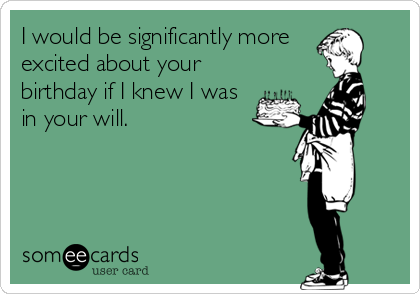 I would be significantly more 
excited about your
birthday if I knew I was
in your will.