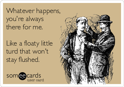 Whatever happens,
you're always
there for me.

Like a floaty little
turd that won't 
stay flushed.