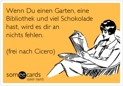 Wenn Du einen Garten, eine
Bibliothek und viel Schokolade
hast, wird es dir an
nichts fehlen.

(frei nach Cicero)