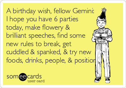 A birthday wish, fellow Gemini:
I hope you have 6 parties
today, make flowery &
brilliant speeches, find some
new rules to break, get  
cuddled & spanked, & try new
foods, drinks, people, & positions.