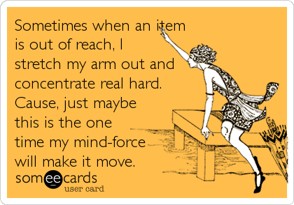 Sometimes when an item
is out of reach, I
stretch my arm out and  
concentrate real hard.
Cause, just maybe
this is the one
time my