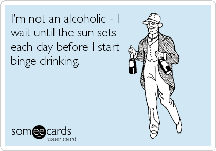 I'm not an alcoholic - I
wait until the sun sets
each day before I start
binge drinking.
