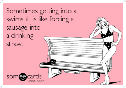 Sometimes getting into a
swimsuit is like forcing a
sausage into
a drinking
straw.