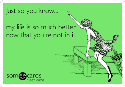 Just so you know...

my life is so much better
now that you're not in it.