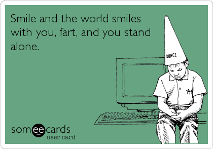 Smile and the world smiles
with you, fart, and you stand
alone.