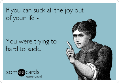 If you can suck all the joy out
of your life - 


You were trying to
hard to suck...