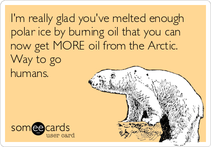 I'm really glad you've melted enough
polar ice by burning oil that you can
now get MORE oil from the Arctic.
Way to go
humans.