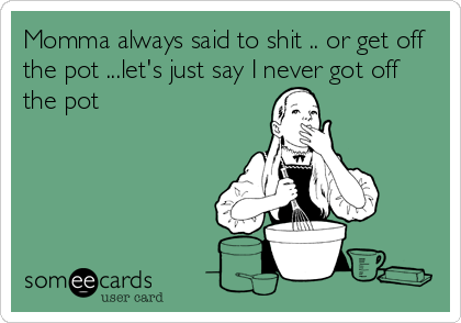 Momma always said to shit .. or get off
the pot ...let's just say I never got off
the pot