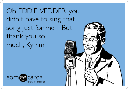 Oh EDDIE VEDDER, you
didn't have to sing that
song just for me !  But
thank you so
much, Kymm
