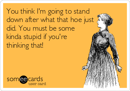 You think I'm going to stand
down after what that hoe just
did. You must be some
kinda stupid if you're
thinking that!