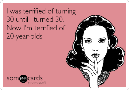 I was terrified of turning
30 until I turned 30.
Now I'm terrified of
20-year-olds.