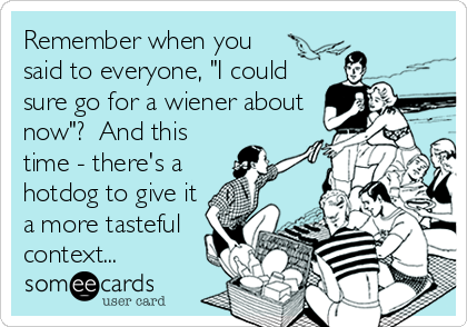 Remember when you
said to everyone, "I could
sure go for a wiener about
now"?  And this
time - there's a
hotdog to give it
a more tasteful
context...