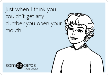 Just when I think you
couldn't get any
dumber you open your
mouth