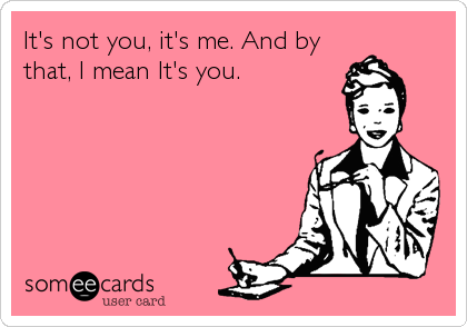 It's not you, it's me. And by
that, I mean It's you.