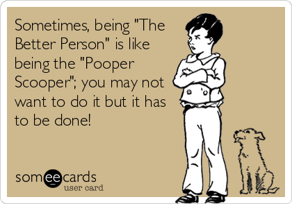 Sometimes, being "The
Better Person" is like
being the "Pooper
Scooper"; you may not
want to do it but it has
to be done!