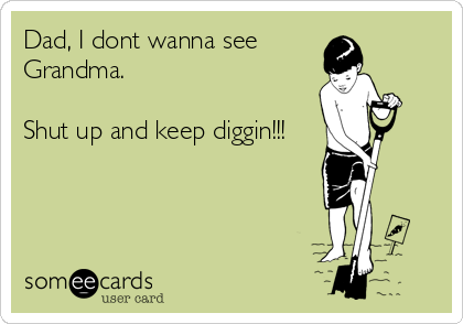Dad, I dont wanna see 
Grandma.

Shut up and keep diggin!!!