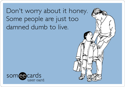Don't worry about it honey.
Some people are just too
damned dumb to live.
